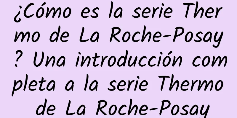 ¿Cómo es la serie Thermo de La Roche-Posay? Una introducción completa a la serie Thermo de La Roche-Posay