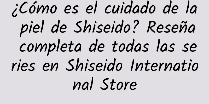 ¿Cómo es el cuidado de la piel de Shiseido? Reseña completa de todas las series en Shiseido International Store