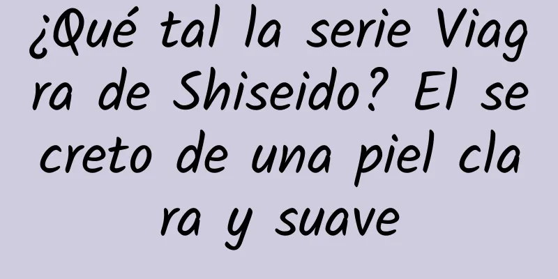 ¿Qué tal la serie Viagra de Shiseido? El secreto de una piel clara y suave