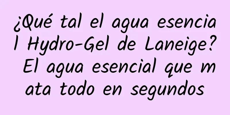 ¿Qué tal el agua esencial Hydro-Gel de Laneige? El agua esencial que mata todo en segundos