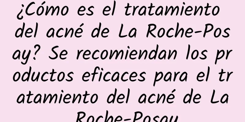 ¿Cómo es el tratamiento del acné de La Roche-Posay? Se recomiendan los productos eficaces para el tratamiento del acné de La Roche-Posay