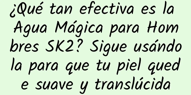 ¿Qué tan efectiva es la Agua Mágica para Hombres SK2? Sigue usándola para que tu piel quede suave y translúcida