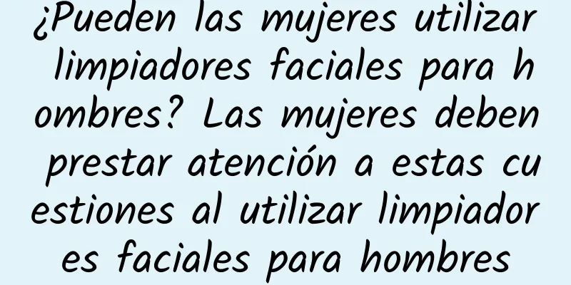 ¿Pueden las mujeres utilizar limpiadores faciales para hombres? Las mujeres deben prestar atención a estas cuestiones al utilizar limpiadores faciales para hombres