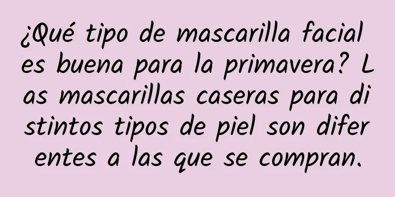 ¿Qué tipo de mascarilla facial es buena para la primavera? Las mascarillas caseras para distintos tipos de piel son diferentes a las que se compran.