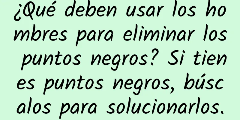 ¿Qué deben usar los hombres para eliminar los puntos negros? Si tienes puntos negros, búscalos para solucionarlos.