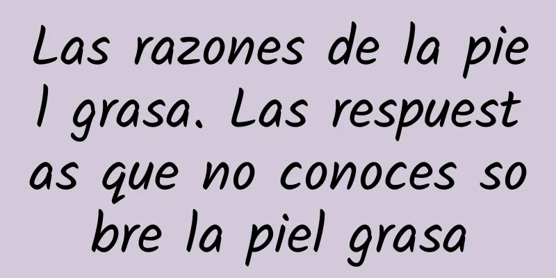 Las razones de la piel grasa. Las respuestas que no conoces sobre la piel grasa