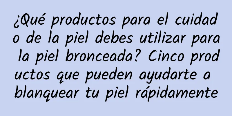 ¿Qué productos para el cuidado de la piel debes utilizar para la piel bronceada? Cinco productos que pueden ayudarte a blanquear tu piel rápidamente