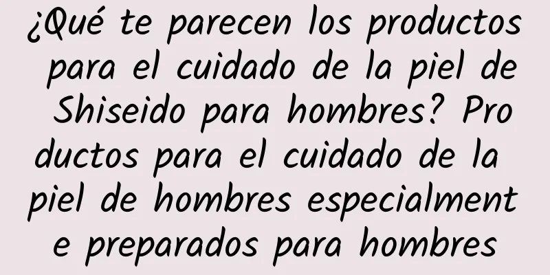 ¿Qué te parecen los productos para el cuidado de la piel de Shiseido para hombres? Productos para el cuidado de la piel de hombres especialmente preparados para hombres