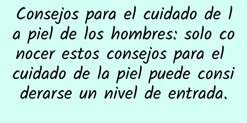 Consejos para el cuidado de la piel de los hombres: solo conocer estos consejos para el cuidado de la piel puede considerarse un nivel de entrada.