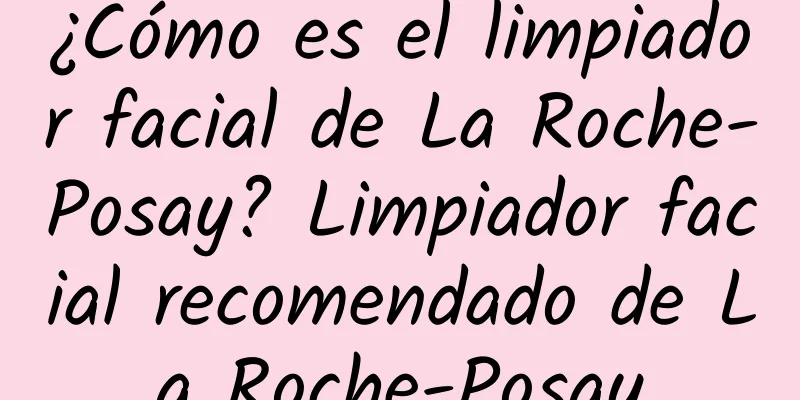 ¿Cómo es el limpiador facial de La Roche-Posay? Limpiador facial recomendado de La Roche-Posay