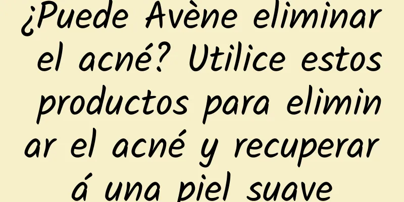 ¿Puede Avène eliminar el acné? Utilice estos productos para eliminar el acné y recuperará una piel suave