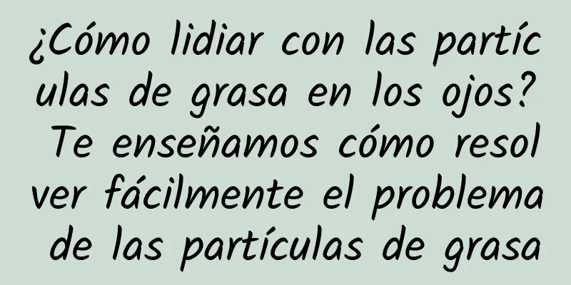 ¿Cómo lidiar con las partículas de grasa en los ojos? Te enseñamos cómo resolver fácilmente el problema de las partículas de grasa