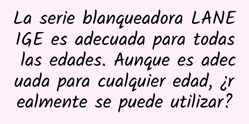 La serie blanqueadora LANEIGE es adecuada para todas las edades. Aunque es adecuada para cualquier edad, ¿realmente se puede utilizar?