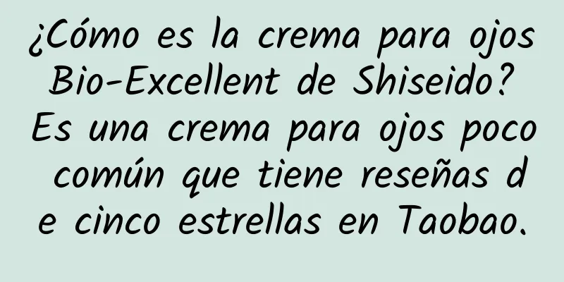 ¿Cómo es la crema para ojos Bio-Excellent de Shiseido? Es una crema para ojos poco común que tiene reseñas de cinco estrellas en Taobao.