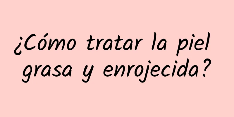 ¿Cómo tratar la piel grasa y enrojecida?