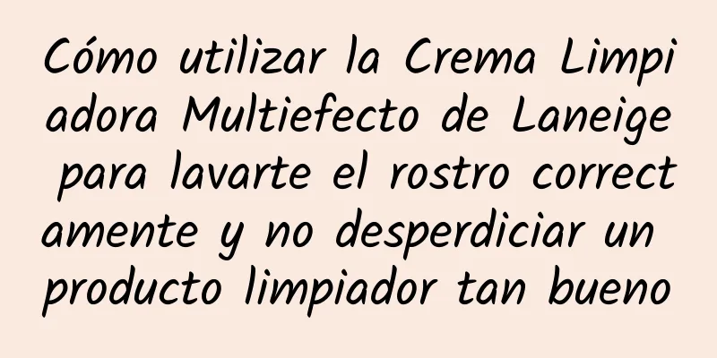 Cómo utilizar la Crema Limpiadora Multiefecto de Laneige para lavarte el rostro correctamente y no desperdiciar un producto limpiador tan bueno