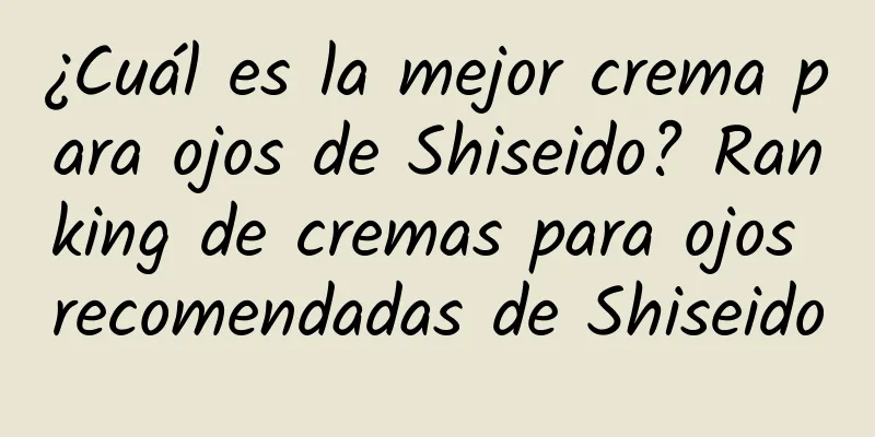 ¿Cuál es la mejor crema para ojos de Shiseido? Ranking de cremas para ojos recomendadas de Shiseido