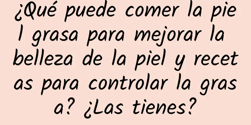 ¿Qué puede comer la piel grasa para mejorar la belleza de la piel y recetas para controlar la grasa? ¿Las tienes?