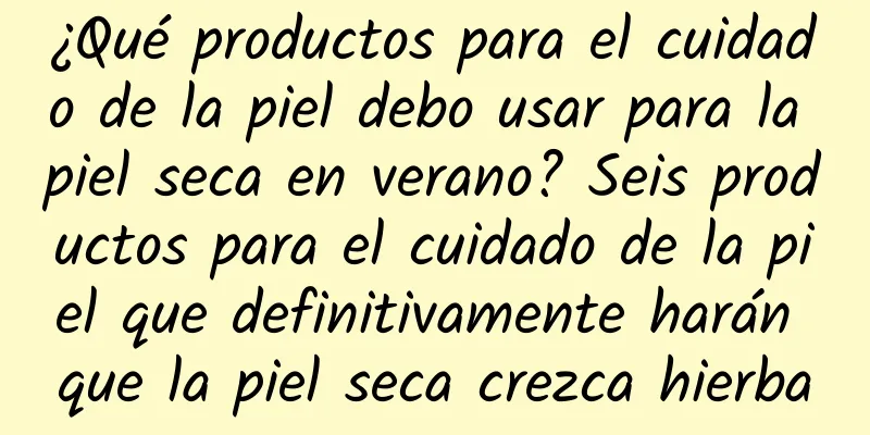 ¿Qué productos para el cuidado de la piel debo usar para la piel seca en verano? Seis productos para el cuidado de la piel que definitivamente harán que la piel seca crezca hierba