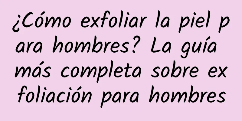 ¿Cómo exfoliar la piel para hombres? La guía más completa sobre exfoliación para hombres