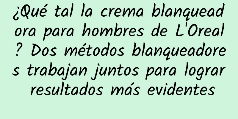 ¿Qué tal la crema blanqueadora para hombres de L'Oreal? Dos métodos blanqueadores trabajan juntos para lograr resultados más evidentes