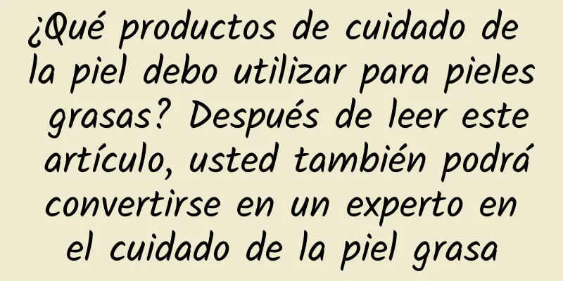 ¿Qué productos de cuidado de la piel debo utilizar para pieles grasas? Después de leer este artículo, usted también podrá convertirse en un experto en el cuidado de la piel grasa