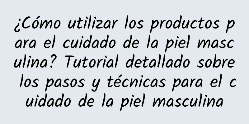 ¿Cómo utilizar los productos para el cuidado de la piel masculina? Tutorial detallado sobre los pasos y técnicas para el cuidado de la piel masculina