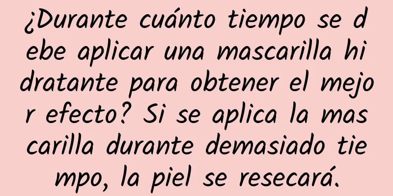 ¿Durante cuánto tiempo se debe aplicar una mascarilla hidratante para obtener el mejor efecto? Si se aplica la mascarilla durante demasiado tiempo, la piel se resecará.