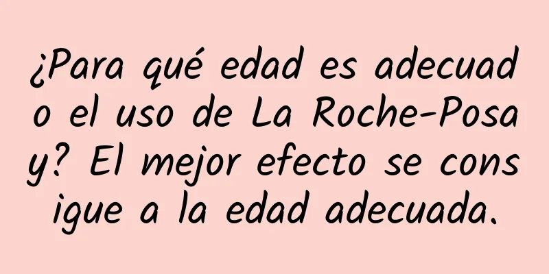 ¿Para qué edad es adecuado el uso de La Roche-Posay? El mejor efecto se consigue a la edad adecuada.