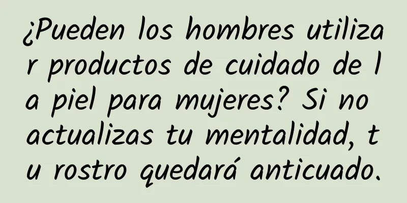 ¿Pueden los hombres utilizar productos de cuidado de la piel para mujeres? Si no actualizas tu mentalidad, tu rostro quedará anticuado.