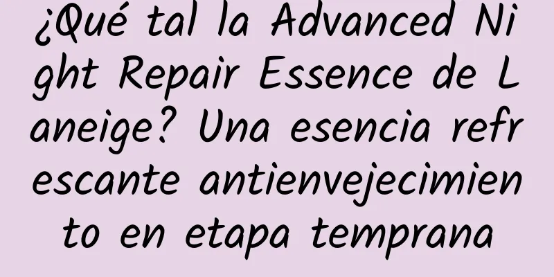 ¿Qué tal la Advanced Night Repair Essence de Laneige? Una esencia refrescante antienvejecimiento en etapa temprana