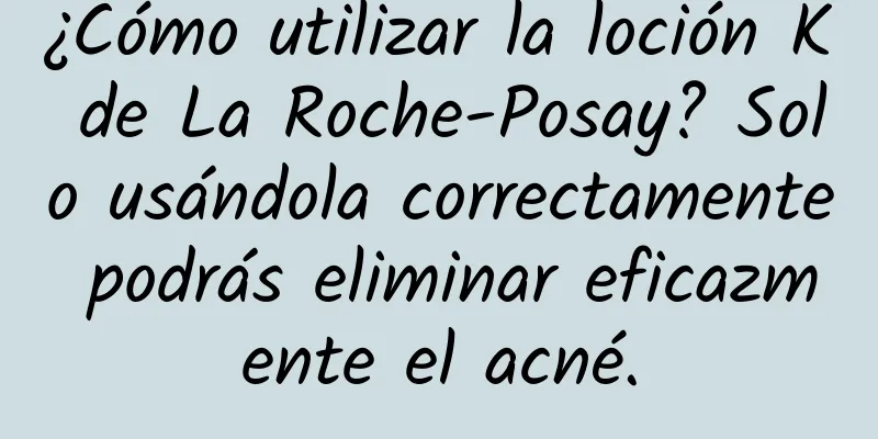 ¿Cómo utilizar la loción K de La Roche-Posay? Solo usándola correctamente podrás eliminar eficazmente el acné.