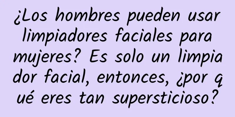 ¿Los hombres pueden usar limpiadores faciales para mujeres? Es solo un limpiador facial, entonces, ¿por qué eres tan supersticioso?