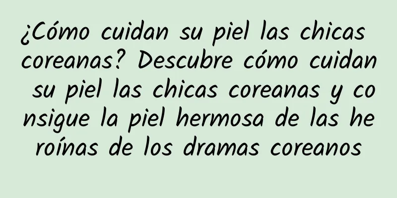 ¿Cómo cuidan su piel las chicas coreanas? Descubre cómo cuidan su piel las chicas coreanas y consigue la piel hermosa de las heroínas de los dramas coreanos