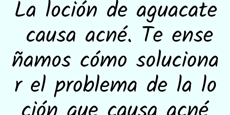 La loción de aguacate causa acné. Te enseñamos cómo solucionar el problema de la loción que causa acné