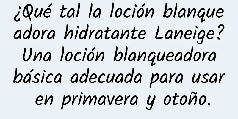 ¿Qué tal la loción blanqueadora hidratante Laneige? Una loción blanqueadora básica adecuada para usar en primavera y otoño.