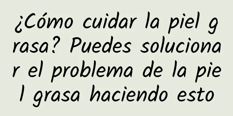 ¿Cómo cuidar la piel grasa? Puedes solucionar el problema de la piel grasa haciendo esto