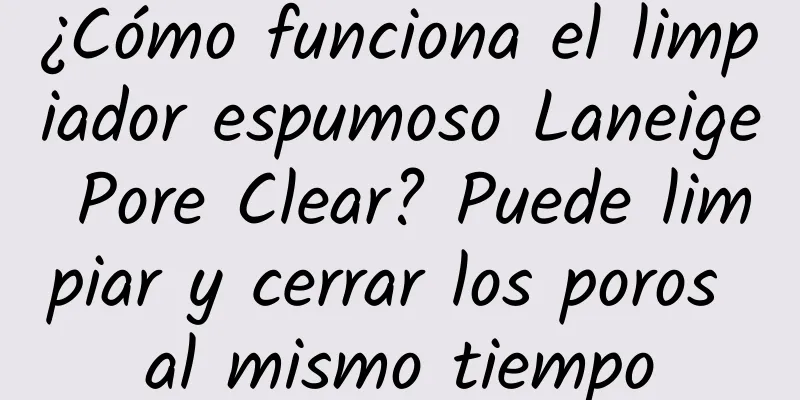 ¿Cómo funciona el limpiador espumoso Laneige Pore Clear? Puede limpiar y cerrar los poros al mismo tiempo