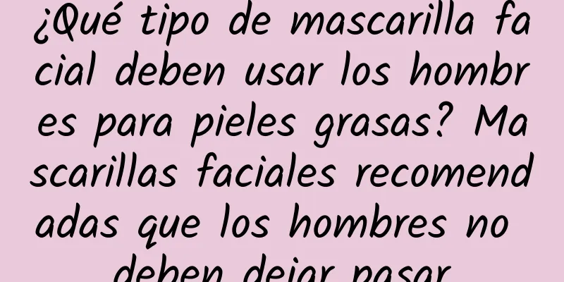 ¿Qué tipo de mascarilla facial deben usar los hombres para pieles grasas? Mascarillas faciales recomendadas que los hombres no deben dejar pasar