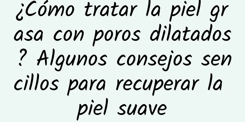 ¿Cómo tratar la piel grasa con poros dilatados? Algunos consejos sencillos para recuperar la piel suave