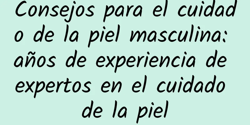 Consejos para el cuidado de la piel masculina: años de experiencia de expertos en el cuidado de la piel