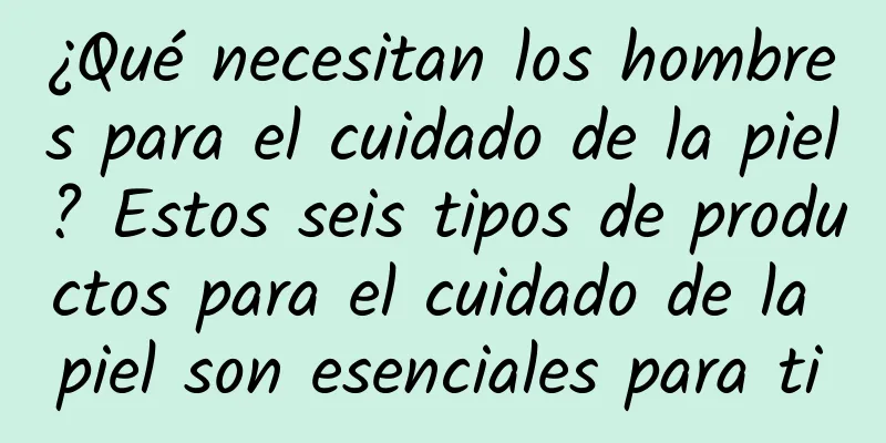 ¿Qué necesitan los hombres para el cuidado de la piel? Estos seis tipos de productos para el cuidado de la piel son esenciales para ti