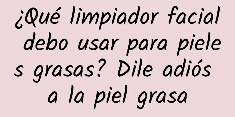 ¿Qué limpiador facial debo usar para pieles grasas? Dile adiós a la piel grasa