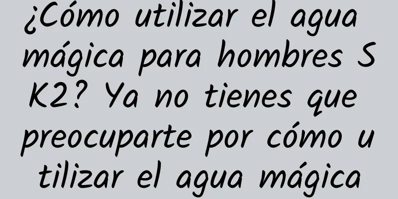 ¿Cómo utilizar el agua mágica para hombres SK2? Ya no tienes que preocuparte por cómo utilizar el agua mágica