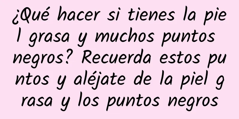 ¿Qué hacer si tienes la piel grasa y muchos puntos negros? Recuerda estos puntos y aléjate de la piel grasa y los puntos negros