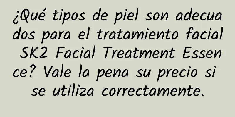 ¿Qué tipos de piel son adecuados para el tratamiento facial SK2 Facial Treatment Essence? Vale la pena su precio si se utiliza correctamente.