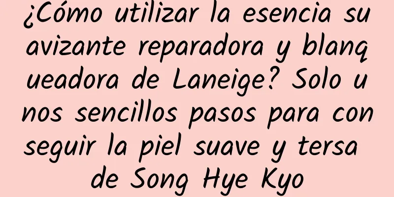 ¿Cómo utilizar la esencia suavizante reparadora y blanqueadora de Laneige? Solo unos sencillos pasos para conseguir la piel suave y tersa de Song Hye Kyo