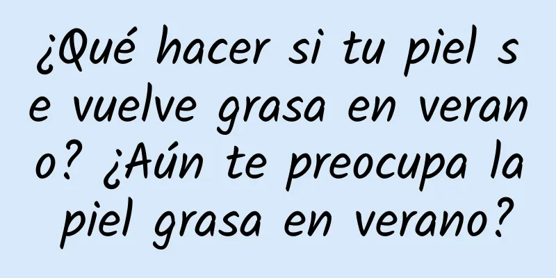 ¿Qué hacer si tu piel se vuelve grasa en verano? ¿Aún te preocupa la piel grasa en verano?