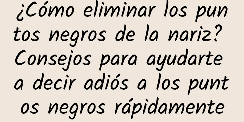 ¿Cómo eliminar los puntos negros de la nariz? Consejos para ayudarte a decir adiós a los puntos negros rápidamente