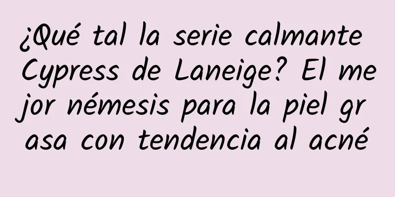 ¿Qué tal la serie calmante Cypress de Laneige? El mejor némesis para la piel grasa con tendencia al acné